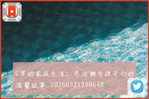 C罗的家庭生活:乔治娜与孩子们的温馨故事_20260521200648