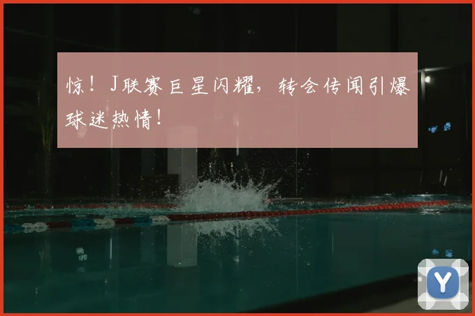 惊!J联赛巨星闪耀,转会传闻引爆球迷热情!