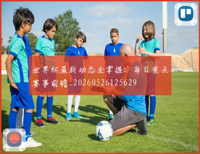 世界杯最新动态全掌握:每日重点赛事前瞻_20260526125629