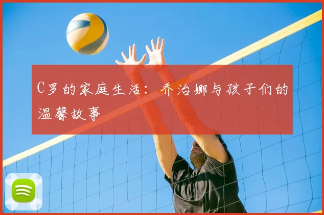 C罗的家庭生活：乔治娜与孩子们的温馨故事