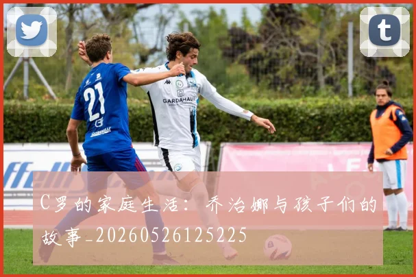 C罗的家庭生活:乔治娜与孩子们的故事_20260526125225