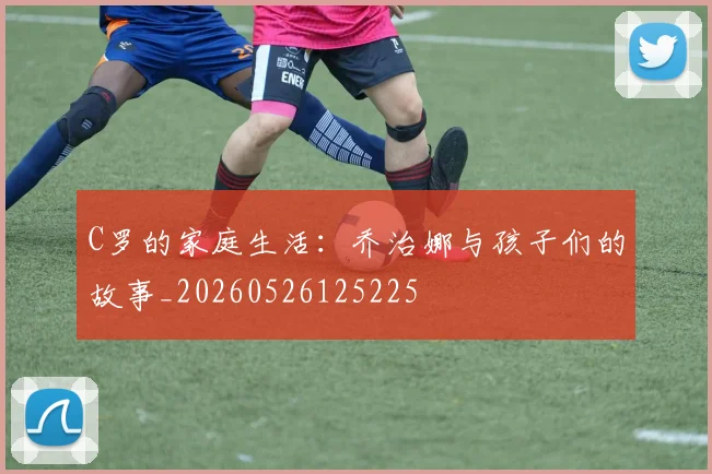 C罗的家庭生活：乔治娜与孩子们的故事_20260526125225