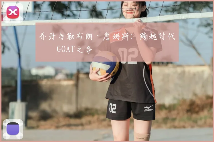乔丹与勒布朗·詹姆斯:跨越时代的GOAT之争