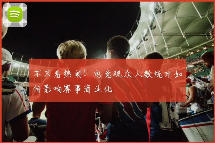 不只看热闹!电竞观众人数统计如何影响赛事商业化