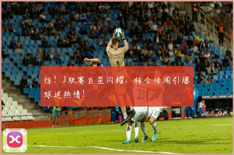 惊!J联赛巨星闪耀,转会传闻引爆球迷热情!