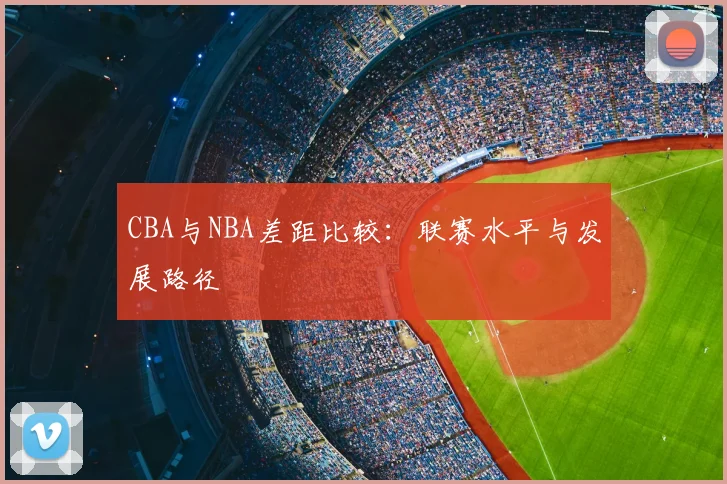 CBA与NBA差距比较:联赛水平与发展路径