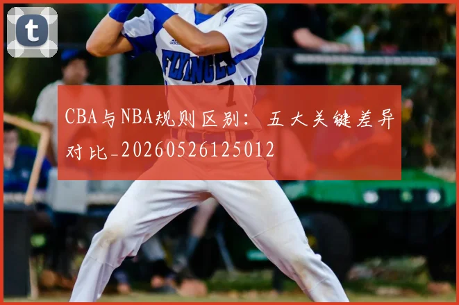CBA与NBA规则区别:五大关键差异对比_20260526125012